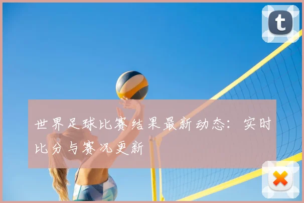 世界足球比赛结果最新动态:实时比分与赛况更新