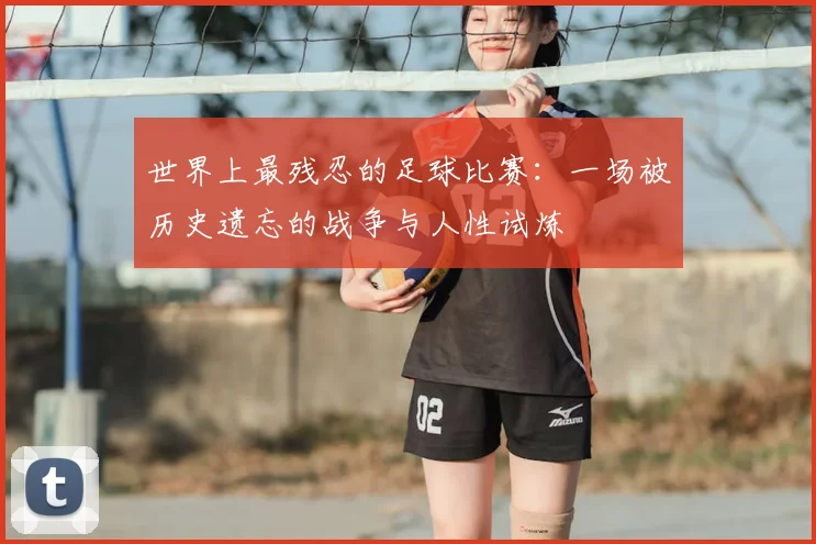 世界上最残忍的足球比赛:一场被历史遗忘的战争与人性试炼