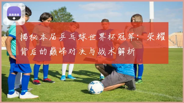 揭秘本届乒乓球世界杯冠军：荣耀背后的巅峰对决与战术解析