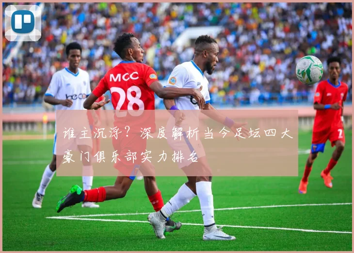 谁主沉浮?深度解析当今足坛四大豪门俱乐部实力排名